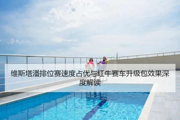 维斯塔潘排位赛速度占优与红牛赛车升级包效果深度解读