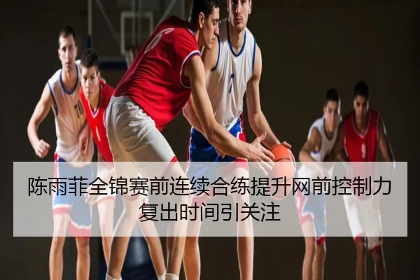陈雨菲全锦赛前连续合练提升网前控制力复出时间引关注