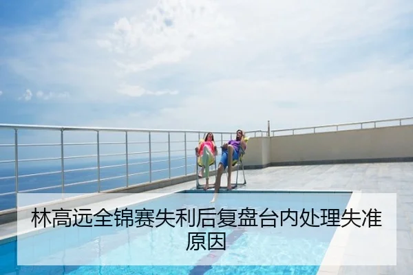 林高远全锦赛失利后复盘台内处理失准原因