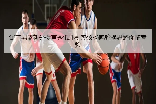 辽宁男篮新外援首秀低迷引热议杨鸣轮换思路面临考验